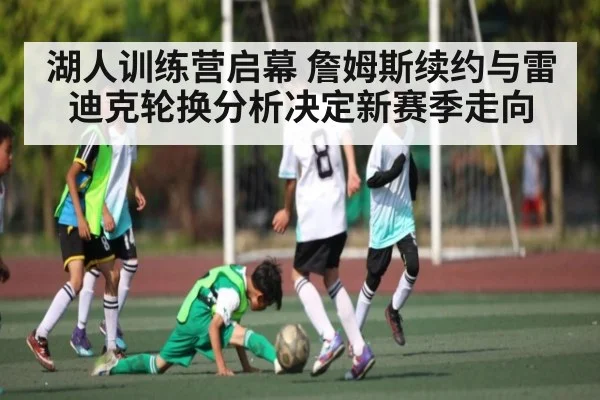 湖人训练营启幕 詹姆斯续约与雷迪克轮换分析决定新赛季走向