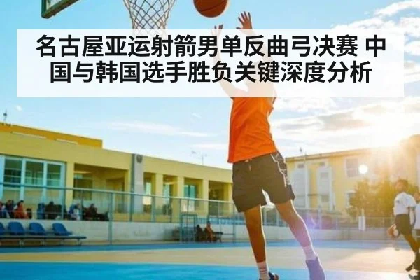 名古屋亚运射箭男单反曲弓决赛 中国与韩国选手胜负关键深度分析