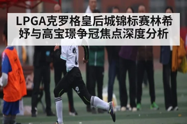 LPGA克罗格皇后城锦标赛林希妤与高宝璟争冠焦点深度分析